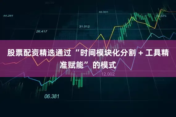 股票配资精选通过 “时间模块化分割 + 工具精准赋能” 的模式