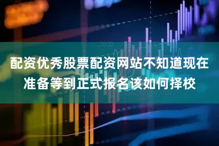 配资优秀股票配资网站不知道现在准备等到正式报名该如何择校