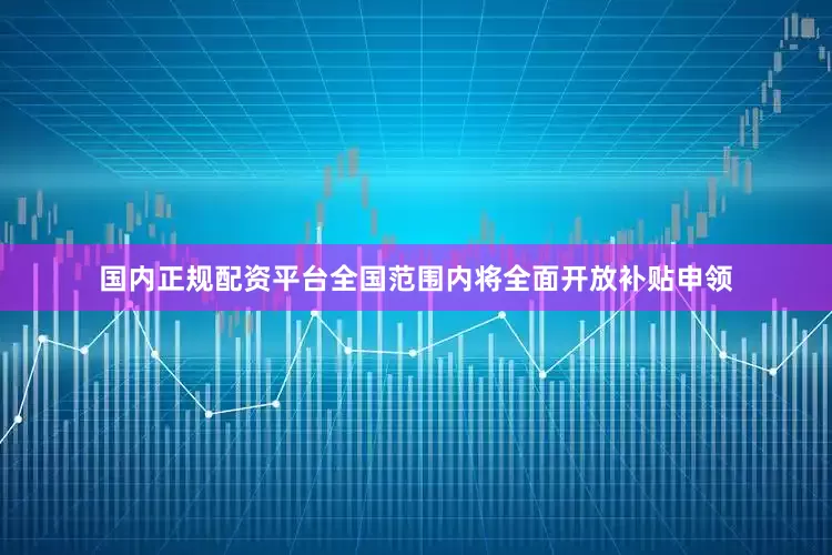 国内正规配资平台全国范围内将全面开放补贴申领